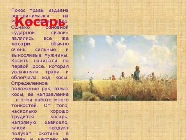 Косарь Покос травы издавна воспринимался на Руси как общее дело. Однако основной «ударной силой» являлись все же косари – обычно очень сильные и выносливые мужчины. Косить начинали по первой росе, которая увлажняла траву и облегчала ход косы. Определенное положение рук, взмах косы, ее направление – в этой работе много тонкостей. От того, насколько хорошо трудится косарь, напрямую зависело, какой продукт получат скотина в хлеву и человек на столе. 