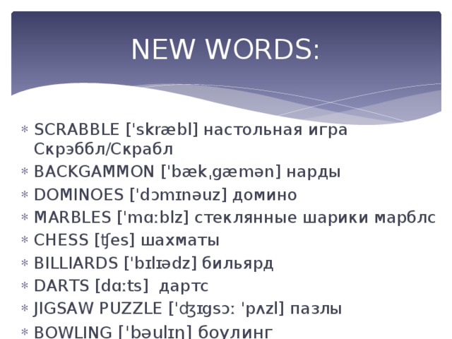 NEW WORDS: SCRABBLE ['skræbl] настольная игра Скрэббл/Скрабл BACKGAMMON ['bækˌgæmən] нарды DOMINOES ['dɔmɪnəuz] домино MARBLES ['mɑːblz] стеклянные шарики марблс CHESS [ʧes] шахматы BILLIARDS ['bɪlɪədz] бильярд DARTS [dɑːts]  дартс JIGSAW PUZZLE ['ʤɪgsɔː 'pʌzl] пазлы BOWLING ['bəulɪŋ] боулинг 