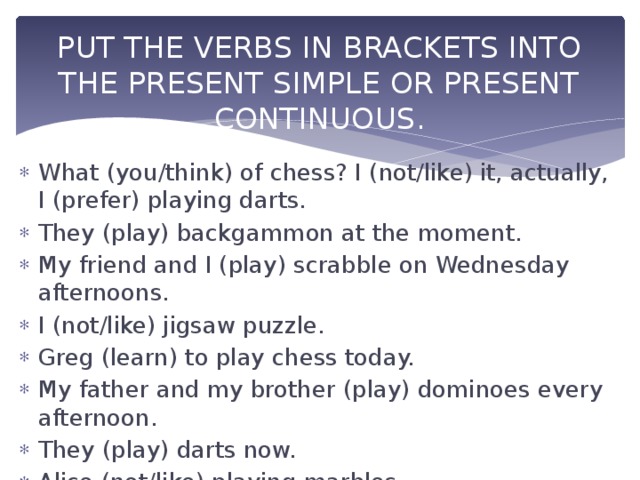 PUT THE VERBS IN BRACKETS INTO THE PRESENT SIMPLE OR PRESENT CONTINUOUS. What (you/think) of chess? I (not/like) it, actually, I (prefer) playing darts. They (play) backgammon at the moment. My friend and I (play) scrabble on Wednesday afternoons. I (not/like) jigsaw puzzle. Greg (learn) to play chess today. My father and my brother (play) dominoes every afternoon. They (play) darts now. Alice (not/like) playing marbles. 