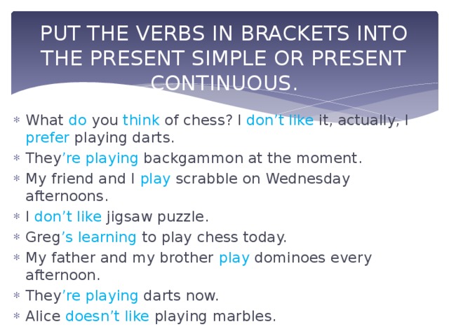 PUT THE VERBS IN BRACKETS INTO THE PRESENT SIMPLE OR PRESENT CONTINUOUS. What do you think of chess? I don’t like it, actually, I prefer playing darts. They ’re  playing backgammon at the moment. My friend and I play scrabble on Wednesday afternoons. I don’t like jigsaw puzzle. Greg ’s  learning to play chess today. My father and my brother play dominoes every afternoon. They ’re  playing darts now. Alice doesn’t like playing marbles. 