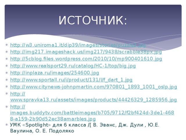 ИСТОЧНИК: http:// w3.uniroma1.it/dip39/images/stories/puzzle2.jpg http:// img217.imageshack.us/img217/9438/scrabble38px.jpg http:// 5cblog.files.wordpress.com/2010/10/mp900401610.jpg http:// www.realsport29.ru/catalog/HC-1/top/big.jpg http:// inplaza.ru/images/254600.jpg http:// www.sportall.ru/i/product/131/l/f_dart_1.jpg http:// www.citynews-johnpmartin.com/970801_1893_1001_oslp.jpg http:// www.spravka13.ru/assets/images/products/44426329_1285956.jpg http:// images.buddytv.com/battleimages/b705/9712/f2bf424d-3de1-4688-a159-2b90d52ec38amarbles.jpg УМК «Spotlight» для 6 класса /[ В. Эванс, Дж. Дули , Ю.Е. Ваулина, О. Е. Подоляко 