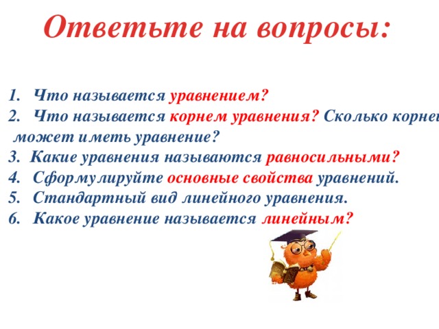 Ответьте на вопросы: Что называется уравнением? Что называется корнем уравнения? Сколько корней  может иметь уравнение? 3. Какие уравнения называются равносильными? Сформулируйте основные свойства уравнений. Стандартный вид линейного уравнения. Какое уравнение называется линейным?  
