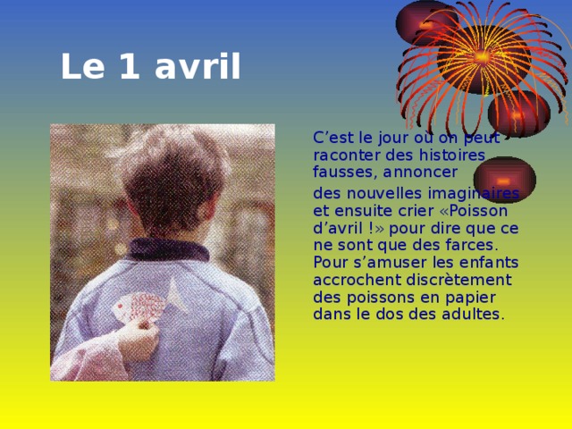  Le 1 avril  C’est le jour où on peut raconter des histoires fausses, annoncer  des nouvelles imaginaires et ensuite crier «Poisson d’avril !» pour dire que ce ne sont que des farces. Pour s’amuser les enfants accrochent discrètement des poissons en papier dans le dos des adultes. 