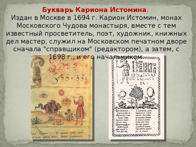 Букварь Кариона Истомина . Издан в Москве в 1694 г. Карион Истомин, монах Московского Чудова монастыря, вместе с тем известный просветитель, поэт, художник, книжных дел мастер, служил на Московском печатном дворе сначала 