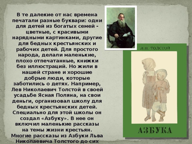В те далекие от нас времена печатали разные буквари: одни для детей из богатых семей - цветные, с красивыми нарядными картинками, другие для бедных крестьянских и рабочих детей. Для простого народа, делали маленькие, плохо отпечатанные, книжки без иллюстраций. Но жили в нашей стране и хорошие добрые люди, которые заботились о детях. Например, Лев Николаевич Толстой в своей усадьбе Ясная Поляна, на свои деньги, организовал школу для бедных крестьянских детей. Специально для этой школы он создал «Азбуку». В нее он включил маленькие рассказы на темы жизни крестьян. Многие рассказы из Азбуки Льва Николаевича Толстого до сих пор используются для обучения детей чтению. 