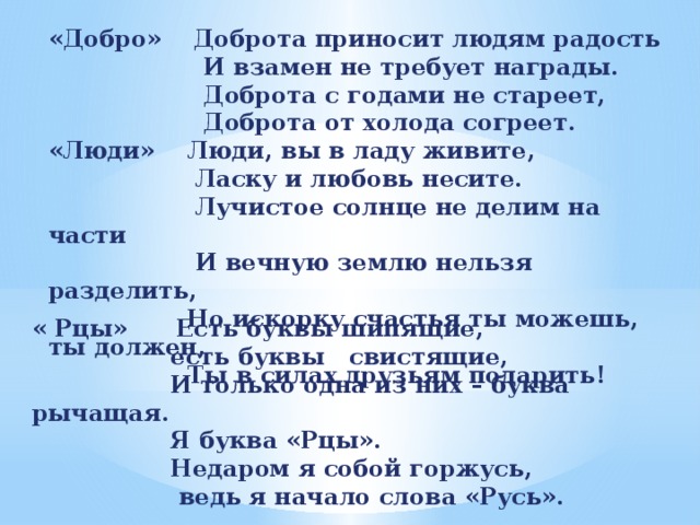 «Добро» Доброта приносит людям радость  И взамен не требует награды.  Доброта с годами не стареет,  Доброта от холода согреет. «Люди» Люди, вы в ладу живите,  Ласку и любовь несите.  Лучистое солнце не делим на части  И вечную землю нельзя разделить,  Но искорку счастья ты можешь, ты должен,  Ты в силах друзьям подарить! « Рцы» Есть буквы шипящие,  есть буквы свистящие,  И только одна из них – буква рычащая.  Я буква «Рцы».  Недаром я собой горжусь,  ведь я начало слова «Русь».   
