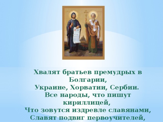 Хвалят братьев премудрых в Болгарии, Украине, Хорватии, Сербии. Все народы, что пишут кириллицей, Что зовутся издревле славянами, Славят подвиг первоучителей, Христианских своих просветителей. 