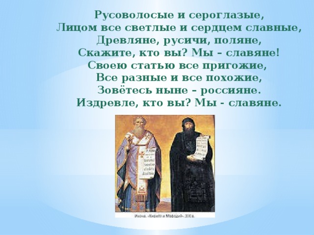 Русоволосые и сероглазые, Лицом все светлые и сердцем славные, Древляне, русичи, поляне, Скажите, кто вы? Мы – славяне! Своею статью все пригожие, Все разные и все похожие, Зовётесь ныне – россияне. Издревле, кто вы? Мы - славяне. 