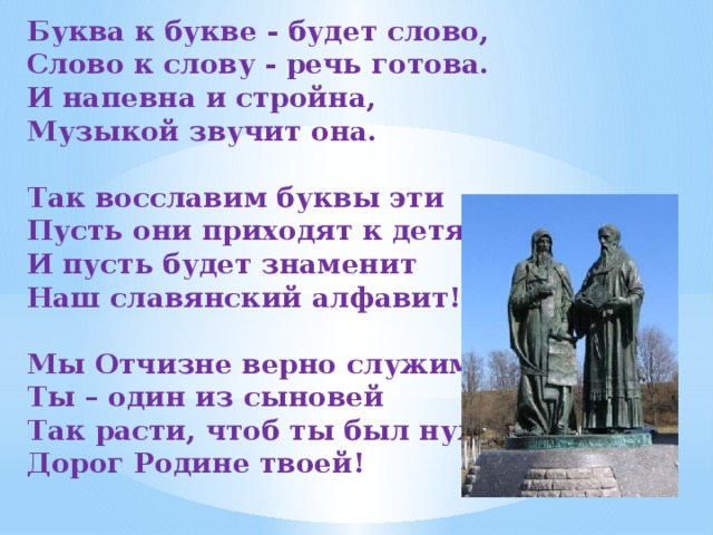 Буква к букве - будет слово, Слово к слову - речь готова. И напевна и стройна, Музыкой звучит она.   Так восславим буквы эти Пусть они приходят к детям И пусть будет знаменит Наш славянский алфавит!   Мы Отчизне верно служим Ты – один из сыновей Так расти, чтоб ты был нужен Дорог Родине твоей!   