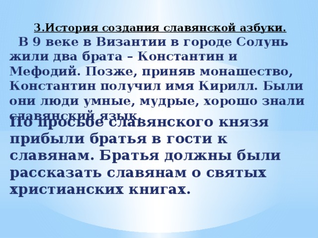 3.История создания славянской азбуки.   В 9 веке в Византии в городе Солунь жили два брата – Константин и Мефодий. Позже, приняв монашество, Константин получил имя Кирилл. Были они люди умные, мудрые, хорошо знали славянский язык. По просьбе славянского князя прибыли братья в гости к славянам. Братья должны были рассказать славянам о святых христианских книгах. 