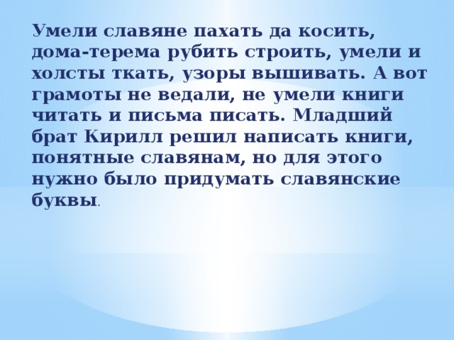Умели славяне пахать да косить, дома-терема рубить строить, умели и холсты ткать, узоры вышивать. А вот грамоты не ведали, не умели книги читать и письма писать. Младший брат Кирилл решил написать книги, понятные славянам, но для этого нужно было придумать славянские буквы . 