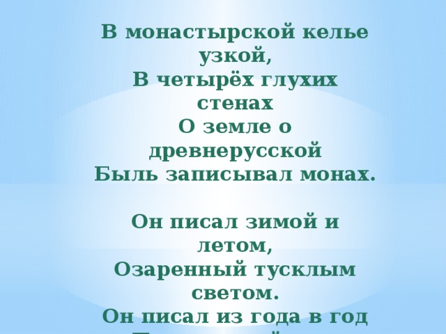 В монастырской келье узкой, В четырёх глухих стенах О земле о древнерусской Быль записывал монах.   Он писал зимой и летом, Озаренный тусклым светом. Он писал из года в год Про великий наш народ.   