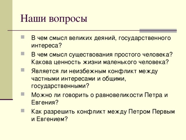 В чем смысл великих деяний, государственного интереса? В чем смысл существования простого человека? Какова ценность жизни маленького человека? Является ли неизбежным конфликт между частными интересами и общими, государственными? Можно ли говорить о равновеликости Петра и Евгения? Как разрешить конфликт между Петром Первым и Евгением? 