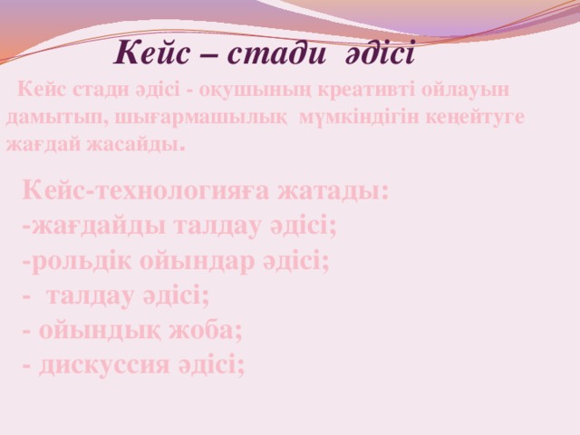    Кейс стади әдісі - оқушының креативті ойлауын дамытып, шығармашылық мүмкіндігін кеңейтуге жағдай жасайды .  Кейс – стади әдісі Кейс-технологияға жатады:   -жағдайды талдау әдісі;   -рольдік ойындар әдісі;   - талдау әдісі;   - ойындық жоба;   - дискуссия әдісі;  