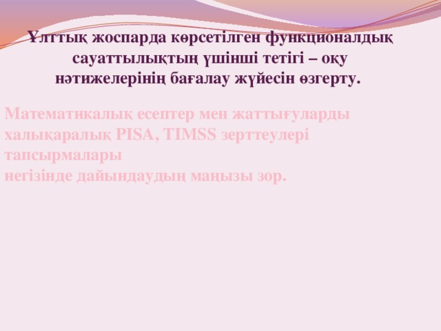 Ұлттық жоспарда көрсетілген функционалдық сауаттылықтың үшінші тетігі – оқу нәтижелерінің бағалау жүйесін өзгерту. Математикалық есептер мен жаттығуларды халықаралық РІSА, TIMSS зерттеулері тапсырмалары негізінде дайындаудың маңызы зор. 