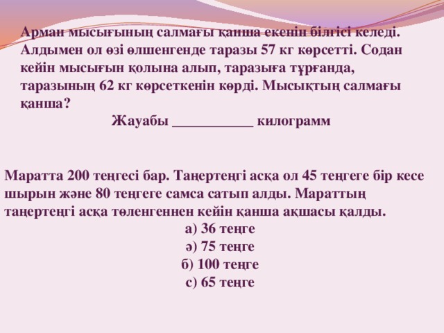 Арман мысығының салмағы қанша екенін білгісі келеді. Алдымен ол өзі өлшенгенде таразы 57 кг көрсетті. Содан кейін мысығын қолына алып, таразыға тұрғанда, таразының 62 кг көрсеткенін көрді. Мысықтың салмағы қанша? Жауабы ___________ килограмм  Маратта 200 теңгесі бар. Таңертеңгі асқа ол 45 теңгеге бір кесе шырын және 80 теңгеге самса сатып алды. Мараттың таңертеңгі асқа төленгеннен кейін қанша ақшасы қалды. а) 36 теңге ә) 75 теңге б) 100 теңге с) 65 теңге 