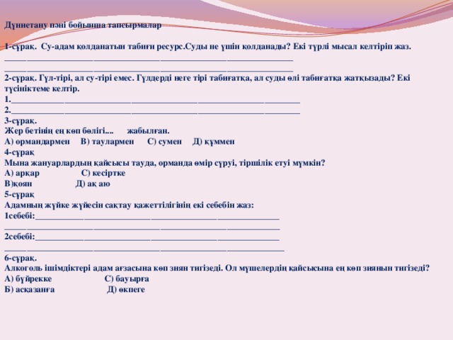 Дүниетану пәні бойынша тапсырмалар  1-сұрақ. Су-адам қолданатын табиғи ресурс.Суды не үшін қолданады? Екі түрлі мысал келтіріп жаз. _________________________________________________________________ _________________________________________________________________ 2-сұрақ. Гүл-тірі, ал су-тірі емес. Гүлдерді неге тірі табиғатқа, ал суды өлі табиғатқа жатқызады? Екі түсініктеме келтір. 1._________________________________________________________________ 2._________________________________________________________________ 3-сұрақ. Жер бетінің ең көп бөлігі.... жабылған. А) ормандармен В) таулармен С) сумен Д) құммен 4-сұрақ Мына жануарлардың қайсысы тауда, орманда өмір сүруі, тіршілік етуі мүмкін? А) арқар С) кесіртке В)қоян Д) ақ аю 5-сұрақ Адамның жүйке жүйесін сақтау қажеттілігінің екі себебін жаз: 1себебі:_______________________________________________________ ______________________________________________________________ 2себебі:_______________________________________________________ _______________________________________________________________ 6-сұрақ. Алкоголь ішімдіктері адам ағзасына көп зиян тигізеді. Ол мүшелердің қайсысына ең көп зиянын тигізеді? А) бүйрекке С) бауырға Б) асқазанға Д) өкпеге 