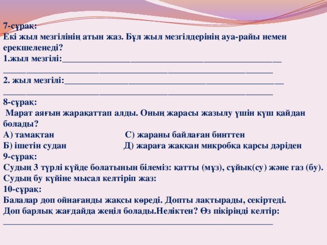7-сұрақ: Екі жыл мезгілінің атын жаз. Бұл жыл мезгілдерінің ауа-райы немен ерекшеленеді? жыл мезгілі:________________________________________________ ___________________________________________________________  жыл мезгілі:________________________________________________ ___________________________________________________________ 8-сұрақ:  Марат аяғын жарақаттап алды. Оның жарасы жазылу үшін күш қайдан болады? А) тамақтан С) жараны байлаған бинттен Б) ішетін судан Д) жараға жаққан микробқа қарсы дәріден 9-сұрақ: Судың 3 түрлі күйде болатынын білеміз: қатты (мұз), сұйық(су) және газ (бу). Судың бу күйіне мысал келтіріп жаз: 10-сұрақ: Балалар доп ойнағанды жақсы көреді. Допты лақтырады, секіртеді. Доп барлық жағдайда жеңіл болады.Неліктен? Өз пікіріңді келтір: __________________________________________________________________ 