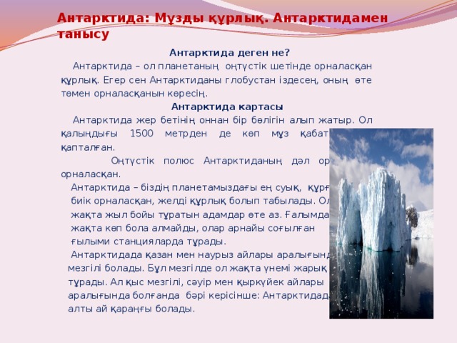 Антарктида: Мұзды құрлық. Антарктидамен танысу      Антарктида деген не?  Антарктида – ол планетаның оңтүстік шетінде орналасқан құрлық. Егер сен Антарктиданы глобустан іздесең, оның өте төмен орналасқанын көресің.   Антарктида картасы  Антарктида жер бетінің оннан бір бөлігін алып жатыр. Ол қалыңдығы 1500 метрден де көп мұз қабаттарымен қапталған.  Оңтүстік полюс Антарктиданың дәл ортасында орналасқан.  Антарктида – біздің планетамыздағы ең суық, құрғақ,  биік орналасқан, желді құрлық болып табылады. Ол  жақта жыл бойы тұратын адамдар өте аз. Ғалымдар ол  жақта көп бола алмайды, олар арнайы соғылған  ғылыми станцияларда тұрады.  Антарктидада қазан мен наурыз айлары аралығында жаз  мезгілі болады. Бұл мезгілде ол жақта үнемі жарық болып  тұрады. Ал қыс мезгілі, сәуір мен қыркүйек айлары  аралығында болғанда бәрі керісінше: Антарктидада  алты ай қараңғы болады. 
