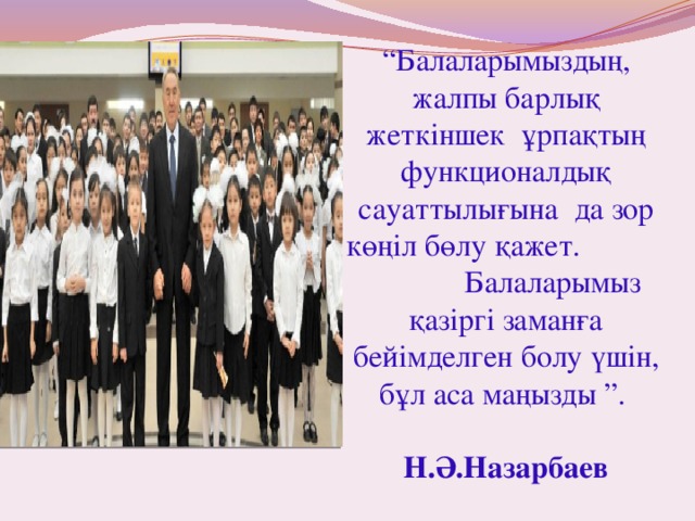 “ Балаларымыздың, жалпы барлық жеткіншек ұрпақтың функционалдық сауаттылығына да зор көңіл бөлу қажет. Балаларымыз қазіргі заманға бейімделген болу үшін, бұл аса маңызды ”. Н.Ә.Назарбаев 