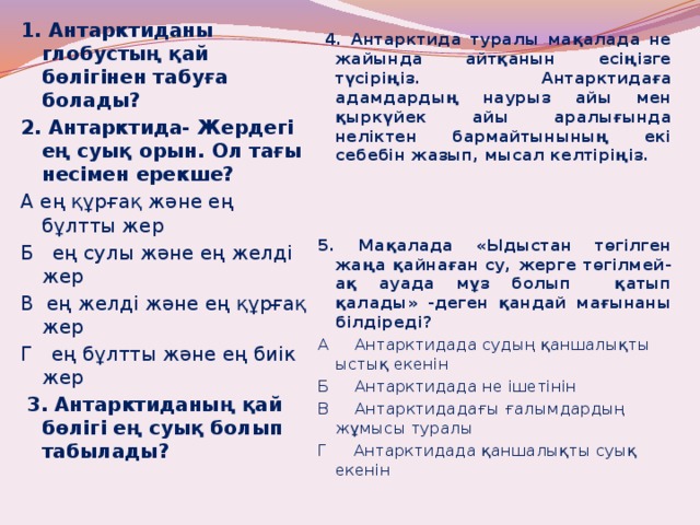 1. Антарктиданы глобустың қай бөлігінен табуға болады? 2. Антарктида- Жердегі ең суық орын. Ол тағы несімен ерекше? А ең құрғақ және ең бұлтты жер Б ең сулы және ең желді жер В ең желді және ең құрғақ жер Г ең бұлтты және ең биік жер   3. Антарктиданың қай бөлігі ең суық болып табылады?   4. Антарктида туралы мақалада не жайында айтқанын есіңізге түсіріңіз. Антарктидаға адамдардың наурыз айы мен қыркүйек айы аралығында неліктен бармайтынының екі себебін жазып, мысал келтіріңіз.   5. Мақалада «Ыдыстан төгілген жаңа қайнаған су, жерге төгілмей-ақ ауада мұз болып қатып қалады» -деген қандай мағынаны білдіреді? А Антарктидада судың қаншалықты ыстық екенін Б Антарктидада не ішетінін В Антарктидадағы ғалымдардың жұмысы туралы Г Антарктидада қаншалықты суық екенін 