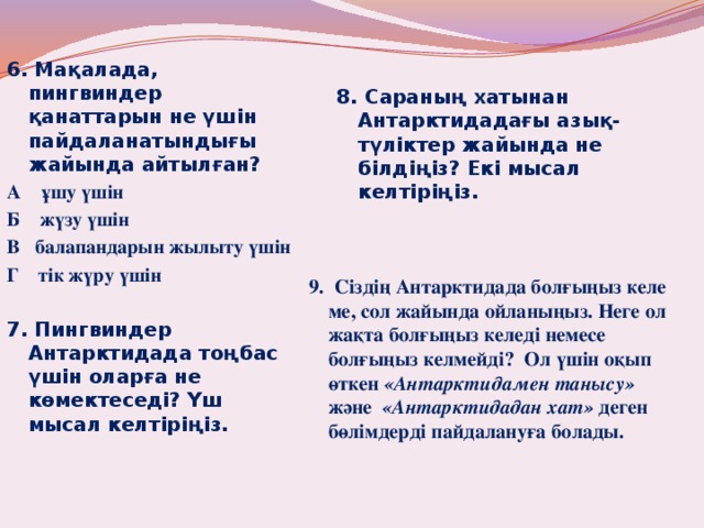    6. Мақалада, пингвиндер қанаттарын не үшін пайдаланатындығы жайында айтылған? 8. Сараның хатынан Антарктидадағы азық-түліктер жайында не білдіңіз? Екі мысал келтіріңіз. А ұшу үшін Б жүзу үшін В балапандарын жылыту үшін Г тік жүру үшін 7. Пингвиндер Антарктидада тоңбас үшін оларға не көмектеседі? Үш мысал келтіріңіз.  9. Сіздің Антарктидада болғыңыз келе ме, сол жайында ойланыңыз. Неге ол жақта болғыңыз келеді немесе болғыңыз келмейді? Ол үшін оқып өткен «Антарктидамен танысу» және «Антарктидадан хат» деген бөлімдерді пайдалануға болады.            