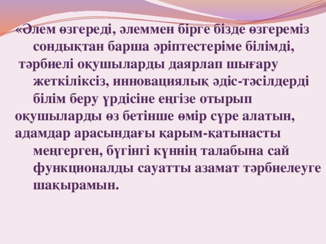  «Әлем өзгереді, әлеммен бірге бізде өзгереміз сондықтан барша әріптестеріме білімді,  тәрбиелі оқушыларды даярлап шығару жеткіліксіз, инновациялық әдіс-тәсілдерді білім беру үрдісіне еңгізе отырып оқушыларды өз бетінше өмір сүре алатын, адамдар арасындағы қарым-қатынасты меңгерген, бүгінгі күннің талабына сай функционалды сауатты азамат тәрбиелеуге шақырамын. 