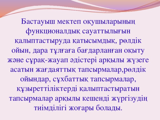 Бастауыш мектеп оқушыларының функционалдық сауаттылығын қалыптастыруда қатысымдық, рөлдік ойын, дара тұлғаға бағдарланған оқыту және сұрақ-жауап әдістері арқылы жүзеге асатын жағдаяттық тапсырмалар,рөлдік ойындар, сұхбаттық тапсырмалар, құзыреттіліктерді қалыптастыратын тапсырмалар арқылы кешенді жүргізудің тиімділігі жоғары болады. 
