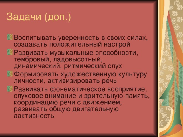 Воспитывать уверенность в своих силах, создавать положительный настрой Развивать музыкальные способности, тембровый, ладовысотный, динамический, ритмический слух Формировать художественную культуру личности, активизировать речь Развивать фонематическое восприятие, слуховое внимание и зрительную память, координацию речи с движением, развивать общую двигательную аактивность 
