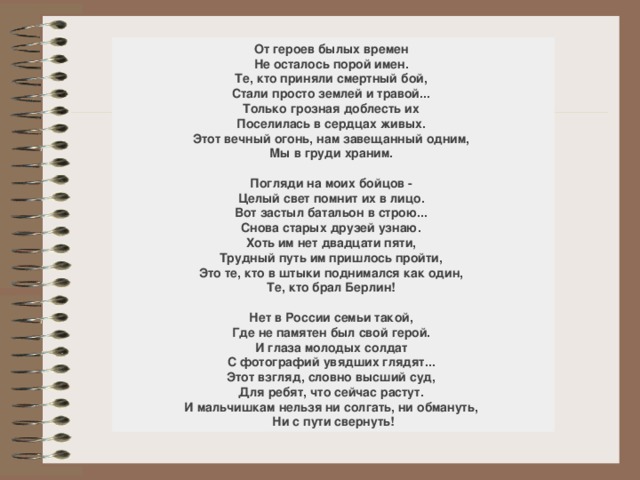 От героев былых времен    Не осталось порой имен.    Те, кто приняли смертный бой,    Стали просто землей и травой...    Только грозная доблесть их    Поселилась в сердцах живых.    Этот вечный огонь, нам завещанный одним,    Мы в груди храним.     Погляди на моих бойцов -    Целый свет помнит их в лицо.    Вот застыл батальон в строю...    Снова старых друзей узнаю.    Хоть им нет двадцати пяти,    Трудный путь им пришлось пройти,    Это те, кто в штыки поднимался как один,    Те, кто брал Берлин!     Нет в России семьи такой,    Где не памятен был свой герой.    И глаза молодых солдат    С фотографий увядших глядят...    Этот взгляд, словно высший суд,    Для ребят, что сейчас растут.    И мальчишкам нельзя ни солгать, ни обмануть,    Ни с пути свернуть! 