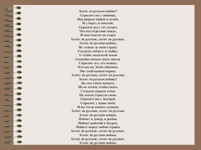 Хотят ли русские войны?  Спросите вы у тишины,  Над ширью пашен и полей,  И у берез, и тополей,  Спросите вы у тех солдат,  Что под березами лежат,  И вам ответят их сыны  Хотят ли русские, хотят ли русские,  Хотят ли русские войны. Не только за свою страну  Солдаты гибли в ту войну,  А чтобы люди всей земли  Спокойно ночью спать могли.  Спросите тех, кто воевал,  Кто вас на Эльбе обнимал,  Мы этой памяти верны.  Хотят ли русские, хотят ли русские  Хотят ли русские войны? Да, мы умеем воевать,  Но не хотим, чтобы опять  Солдаты падали в бою  На землю горькую свою.  Спросите вы у матерей,  Спросите у жены моей,  И вы тогда понять должны  Хотят ли русские, хотят ли русские  Хотят ли русские войны. Поймет и докер, и рыбак,  Поймет рабочий и батрак,  Поймет народ любой страны  Хотят ли русские, хотят ли русские,  Хотят ли русские войны.  Хотят ли русские, хотят ли русские,  Хотят ли русские войны. 