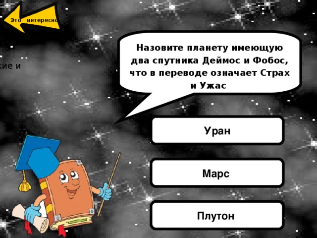 Марс - четвертая планета от Солнца. От нашей родной планеты до Марса можно долететь за 4 года, правда, еще никто из людей не решился на такое путешествие. Ученые полагают, что когда-то по Марсу текли широкие и глубоководные реки. Сейчас от них ничего не осталось, зато в избытке глубоких каньонов, гигантских вулканов и пустынь. Самый грандиозный вулкан Красной планеты – Тарсис, еще его называют Горой Олимп Это интересно  Назовите планету имеющую два спутника Деймос и Фобос, что в переводе означает Страх и Ужас Уран Марс Плутон 