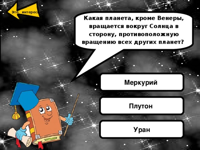 УРА́Н, седьмая от Солнца большая планета Солнечной системы Единственная и неповторимая из всех планет Солнечной системы, вращение которой происходит в лежачем положении. Ее ось находится под наклоном к орбите более чем на девяносто градусов. Такое положение планеты Уран может быть следствием ее столкновения в незапамятные времена с громадным астероидом. Это интересно Какая планета, кроме Венеры, вращается вокруг Солнца в сторону, противоположную вращению всех других планет? Меркурий Плутон Уран 