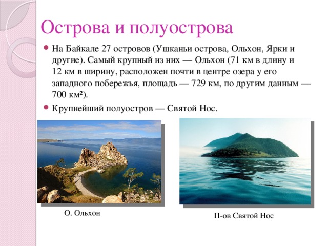 Острова и полуострова На Байкале 27 островов (Ушканьи острова, Ольхон, Ярки и другие). Самый крупный из них — Ольхон (71 км в длину и 12 км в ширину, расположен почти в центре озера у его западного побережья, площадь — 729 км, по другим данным — 700 км²). Крупнейший полуостров — Святой Нос. О. Ольхон П-ов Святой Нос 