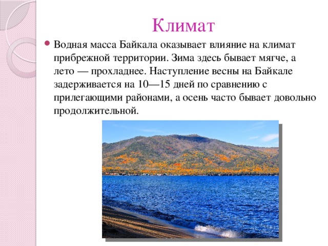 Климат Водная масса Байкала оказывает влияние на климат прибрежной территории. Зима здесь бывает мягче, а лето — прохладнее. Наступление весны на Байкале задерживается на 10—15 дней по сравнению с прилегающими районами, а осень часто бывает довольно продолжительной. 