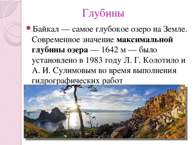 Глубины Байкал — самое глубокое озеро на Земле. Современное значение максимальной глубины озера  — 1642 м — было установлено в 1983 году Л. Г. Колотило и А. И. Сулимовым во время выполнения гидрографических работ 