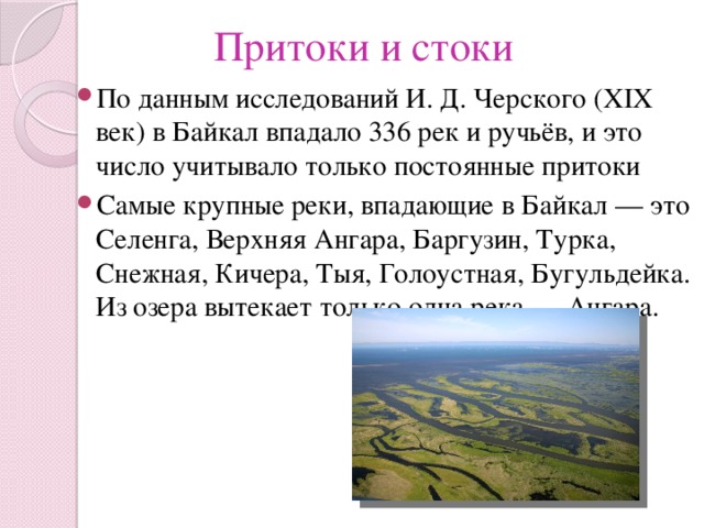 Притоки и стоки По данным исследований И. Д. Черского (XIX век) в Байкал впадало 336 рек и ручьёв, и это число учитывало только постоянные притоки Самые крупные реки, впадающие в Байкал — это Селенга, Верхняя Ангара, Баргузин, Турка, Снежная, Кичера, Тыя, Голоустная, Бугульдейка. Из озера вытекает только одна река — Ангара. 
