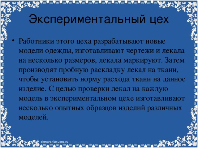 Экспериментальный цех Работники этого цеха разрабатывают новые модели одежды, изготавливают чертежи и лекала на несколько размеров, лекала маркируют. Затем производят пробную раскладку лекал на ткани, чтобы установить норму расхода ткани на данное изделие. С целью проверки лекал на каждую модель в экспериментальном цехе изготавливают несколько опытных образцов изделий различных моделей. 