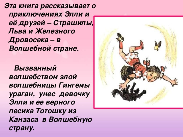  Эта книга рассказывает о приключениях Элли и её друзей – Страшилы, Льва и Железного Дровосека – в Волшебной стране.   Вызванный волшебством злой волшебницы Гингемы ураган, унес девочку Элли и ее верного песика Тотошку из Канзаса в Волшебную страну. 