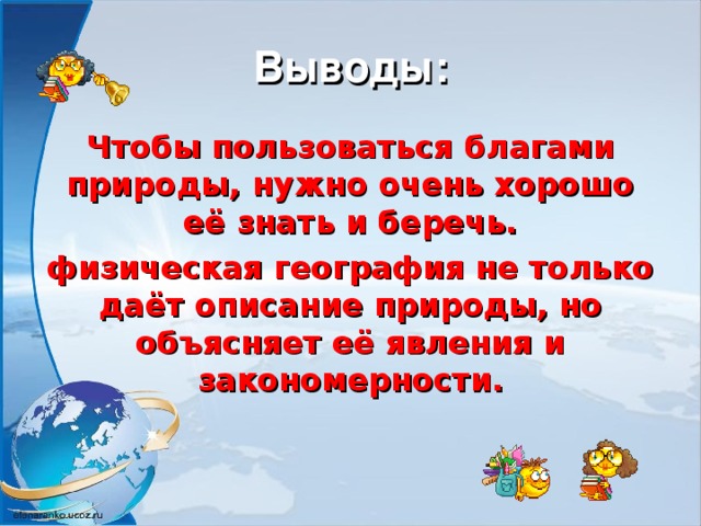 Выводы: Чтобы пользоваться благами природы, нужно очень хорошо её знать и беречь. физическая география не только даёт описание природы, но объясняет её явления и закономерности. 