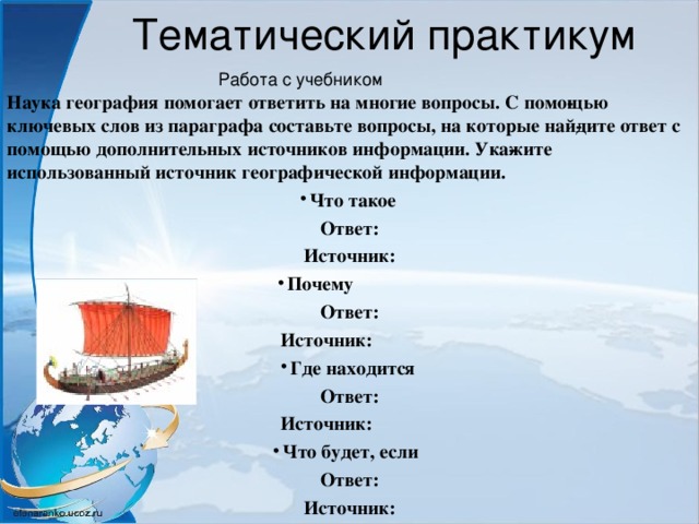 Тематический практикум Работа с учебником Наука география помогает ответить на многие вопросы. С помо­щью ключевых слов из параграфа составьте вопросы, на которые най­дите ответ с помощью дополнительных источников информации. Ука­жите использованный источник географической информации. Что такое Ответ: Источник: Почему  Ответ: Источник:  Где находится Ответ: Источник:  Что будет, если Ответ: Источник:  