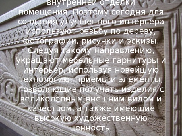 Дерево всегда считалось хорошим материалом для внешней и внутренней отделки помещения. Поэтому сегодня для создания улучшенного интерьера используют резьбу по дереву, фотографии, рисунки и эскизы. Следуя такому направлению, украшают мебельные гарнитуры и интерьер, используя новейшую технологию, приемы и элементы, позволяющие получать изделия с великолепным внешним видом и качеством, а также имеющие высокую художественную ценность. 