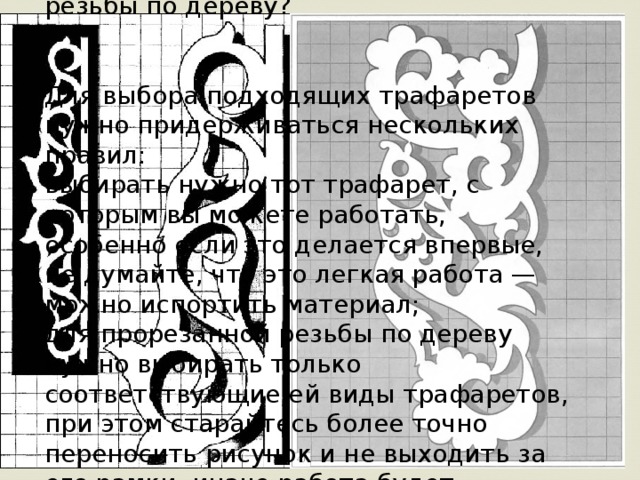 Какой же трафарет предпочитают для резьбы по дереву?    Для выбора подходящих трафаретов нужно придерживаться нескольких правил:  выбирать нужно тот трафарет, с которым вы можете работать, особенно если это делается впервые, не думайте, что это легкая работа — можно испортить материал;  для прорезанной резьбы по дереву нужно выбирать только соответствующие ей виды трафаретов, при этом старайтесь более точно переносить рисунок и не выходить за его рамки, иначе работа будет неаккуратной.   