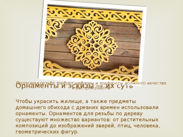 Прорезная резьба требует шаблоны и трафареты должного качества и быстрой работы Орнаменты и эскизы — их суть   Чтобы украсить жилище, а также предметы домашнего обихода с древних времен использовали орнаменты. Орнаментов для резьбы по дереву существуют множество вариантов: от растительных композиций до изображений зверей, птиц, человека, геометрических фигур.    