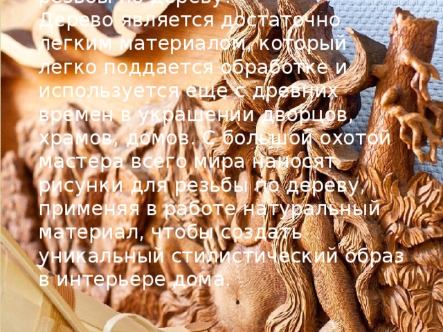 Какой тип материала выбрать для резьбы по дереву?  Дерево является достаточно легким материалом, который легко поддается обработке и используется еще с древних времен в украшении дворцов, храмов, домов. С большой охотой мастера всего мира наносят рисунки для резьбы по дереву, применяя в работе натуральный материал, чтобы создать уникальный стилистический образ в интерьере дома.   
