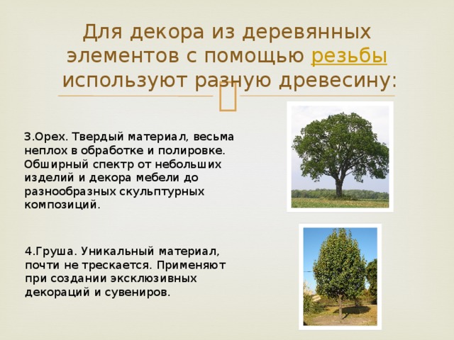 Для декора из деревянных элементов с помощью  резьбы  используют разную древесину: 3.Орех. Твердый материал, весьма неплох в обработке и полировке. Обширный спектр от небольших изделий и декора мебели до разнообразных скульптурных композиций. 4.Груша. Уникальный материал, почти не трескается. Применяют при создании эксклюзивных декораций и сувениров. 