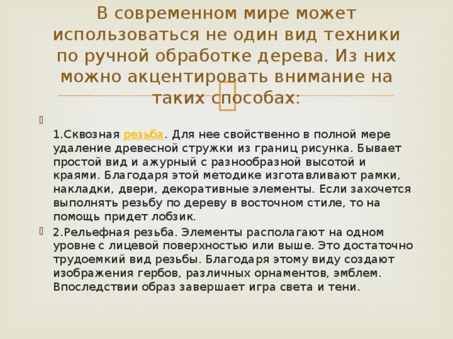 В современном мире может использоваться не один вид техники по ручной обработке дерева. Из них можно акцентировать внимание на таких способах:  1.Сквозная  резьба . Для нее свойственно в полной мере удаление древесной стружки из границ рисунка. Бывает простой вид и ажурный с разнообразной высотой и краями. Благодаря этой методике изготавливают рамки, накладки, двери, декоративные элементы. Если захочется выполнять резьбу по дереву в восточном стиле, то на помощь придет лобзик. 2.Рельефная резьба. Элементы располагают на одном уровне с лицевой поверхностью или выше. Это достаточно трудоемкий вид резьбы. Благодаря этому виду создают изображения гербов, различных орнаментов, эмблем. Впоследствии образ завершает игра света и тени. 