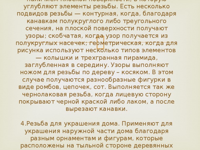 3.Резьба с плоскими выемками. Характеризуется наличием плоской поверхности, в которую углубляют элементы резьбы. Есть несколько подвидов резьбы — контурная, когда, благодаря канавкам полукруглого либо треугольного сечения, на плоской поверхности получают узоры; скобчатая, когда узор получается из полукруглых насечек; геометрическая, когда для рисунка используют несколько типов элементов — колышки и трехгранная пирамида, заглубленная в середину. Узоры выполняют ножом для резьбы по дереву – косяком. В этом случае получаются разнообразные фигурки в виде ромбов, цепочек, сот. Выполняется так же чернолаковая резьба, когда лицевую сторону покрывают черной краской либо лаком, а после вырезают канавки.   4.Резьба для украшения дома. Применяют для украшения наружной части дома благодаря разным орнаментам и фигурам, которые расположены на тыльной стороне деревянных элементов. Ими украшают карнизы, столбики крыльца, балясины. 