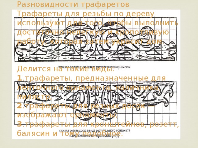 Разновидности трафаретов  Трафареты для резьбы по дереву используют для того, чтобы выполнить достаточно нелегкую и кропотливую работу, которая затем украсит дом.    Делится на такие виды:  1 .трафареты, предназначенные для ленточного орнамента, наличника, пилястр;  2 .трафареты для резных досок — изображают орнаменты;  3 .трафареты для кронштейнов, розетт, балясин и тому подобное. 
