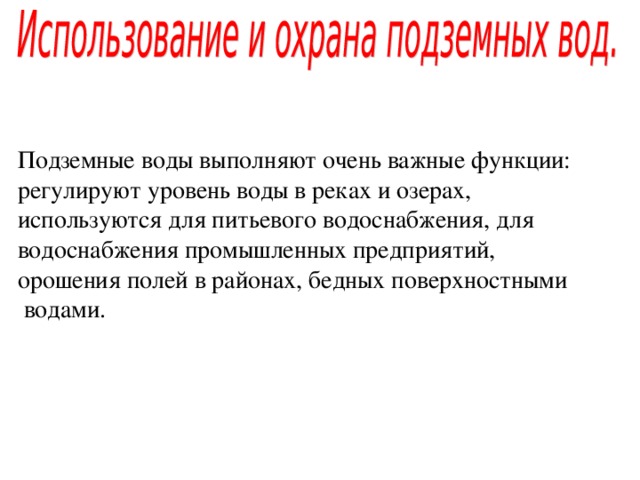 Подземные воды выполняют очень важные функции: регулируют уровень воды в реках и озерах, используются для питьевого водоснабжения, для водоснабжения промышленных предприятий, орошения полей в районах, бедных поверхностными  водами. 